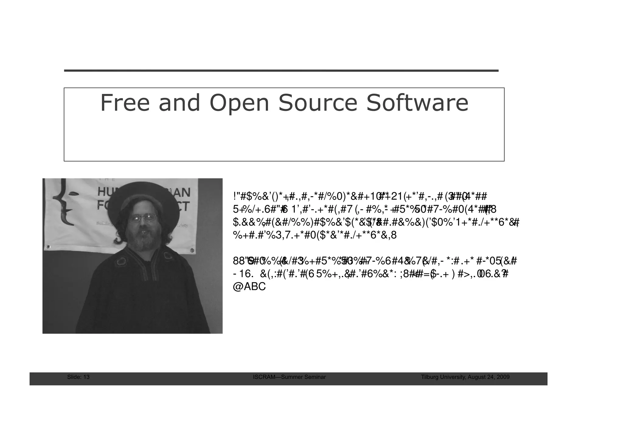 Free and Open Source Software


                      !"#$%&’()*+#.,#,-*#/%0)*&#+10** 21(+*’#,-.,# (3 #(4*#.
                                 ,-                    #+           #" 0 #
                      5+%/+.6#"# 1’,#’-.+*#(,#7 (,- #%,- +
                                6                       * #5*% *#7-%#0(4*#(,8
                                                              50           #"#
                      $.&&%,#(&#/%%)#$%&’$(*&$*#   ’ (/&#.#&%&)(’$0%’1+*#./+**6*&,
                                                                                 #
                      %+#.#’%3,7.+*#0($*&’*#./+**6*&,8

                      88"9 %%4 %+#5*%50 #7-%6#4& &/#,- *:# .+* #-*05(&/
                        8 6#0 (&/#3          *#3%+          %7(                 #
                      - 16. &(,:#(’#.’#(6 5%+,.&
                                               ,#.’#6%&*: ;8## $-.+ ) #>,.0
                                                             <#=(         06.&?
                                                                              #
                      @ABC




Slide: 13                 ISCRAM—Summer Seminar              Tilburg University, August 24, 2009
 