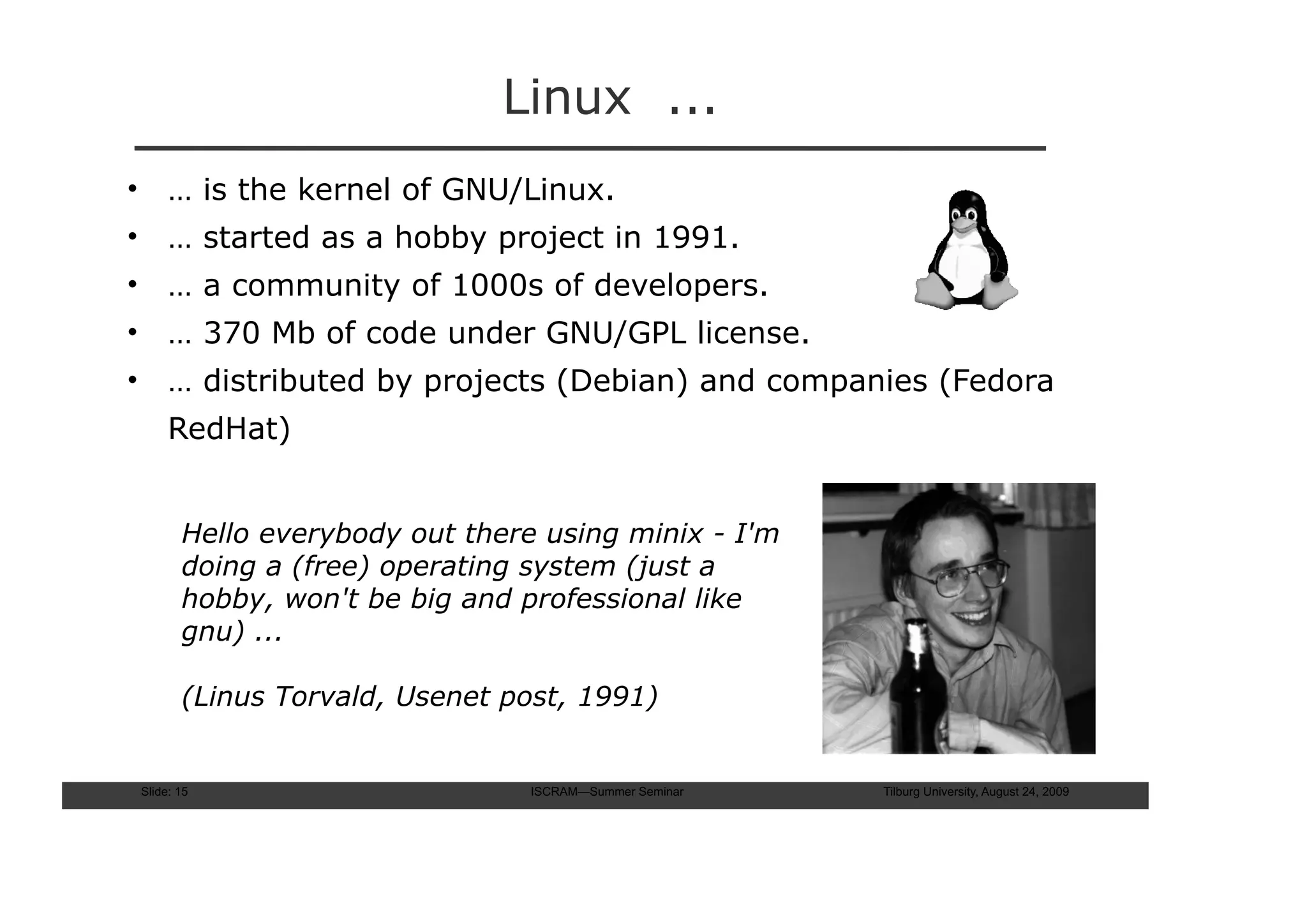 Linux ...
• … is the kernel of GNU/Linux.
• … started as a hobby project in 1991.
• … a community of 1000s of developers.
• … 370 Mb of code under GNU/GPL license.
• … distributed by projects (Debian) and companies (Fedora
     RedHat)


       Hello everybody out there using minix - I'm
       doing a (free) operating system (just a
       hobby, won't be big and professional like
       gnu) ...

       (Linus Torvald, Usenet post, 1991)


Slide: 15                       ISCRAM—Summer Seminar   Tilburg University, August 24, 2009
 