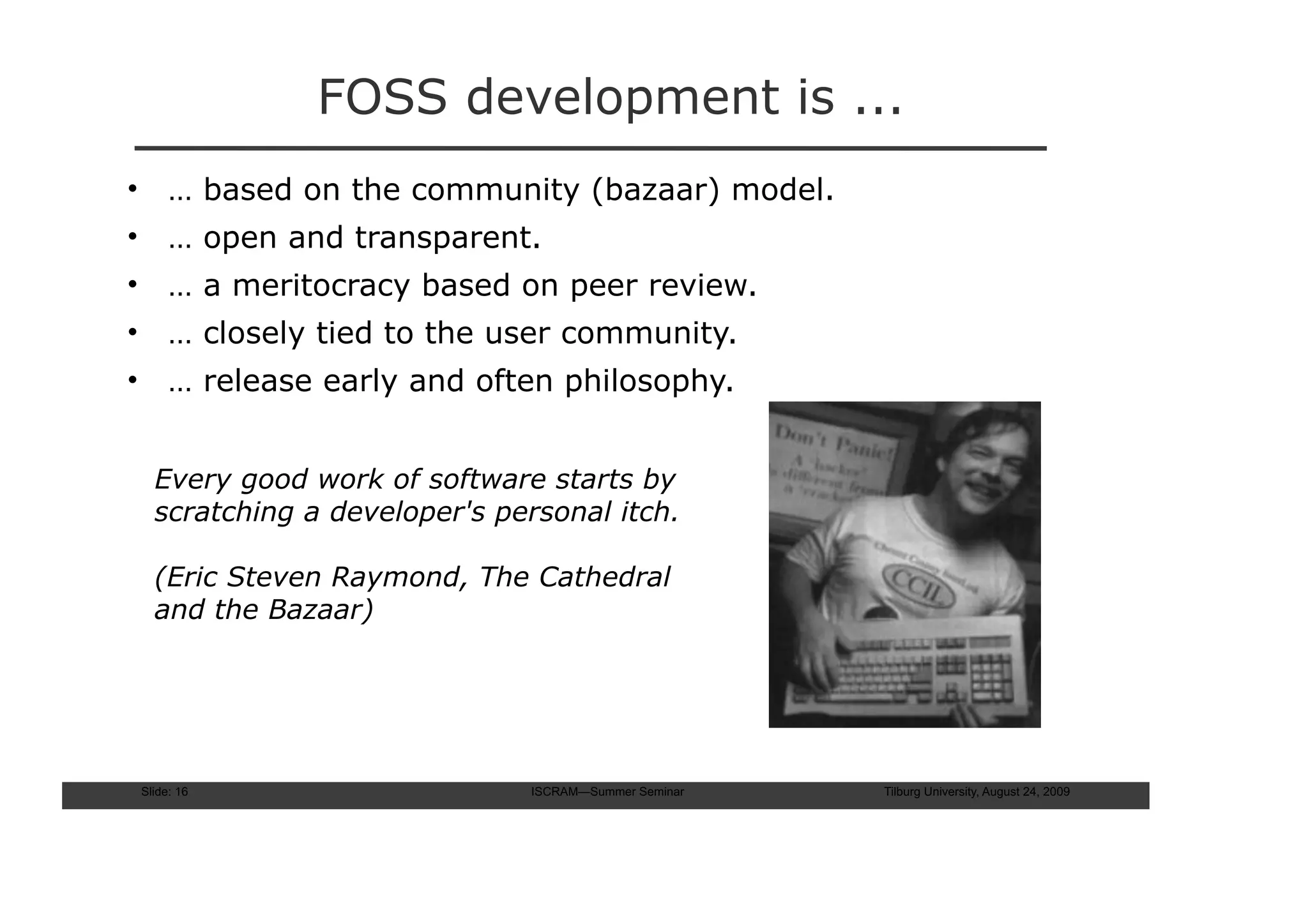 FOSS development is ...
• … based on the community (bazaar) model.
• … open and transparent.
• … a meritocracy based on peer review.
• … closely tied to the user community.
• … release early and often philosophy.


  Every good work of software starts by
  scratching a developer's personal itch.

  (Eric Steven Raymond, The Cathedral
  and the Bazaar)




Slide: 16                    ISCRAM—Summer Seminar   Tilburg University, August 24, 2009
 