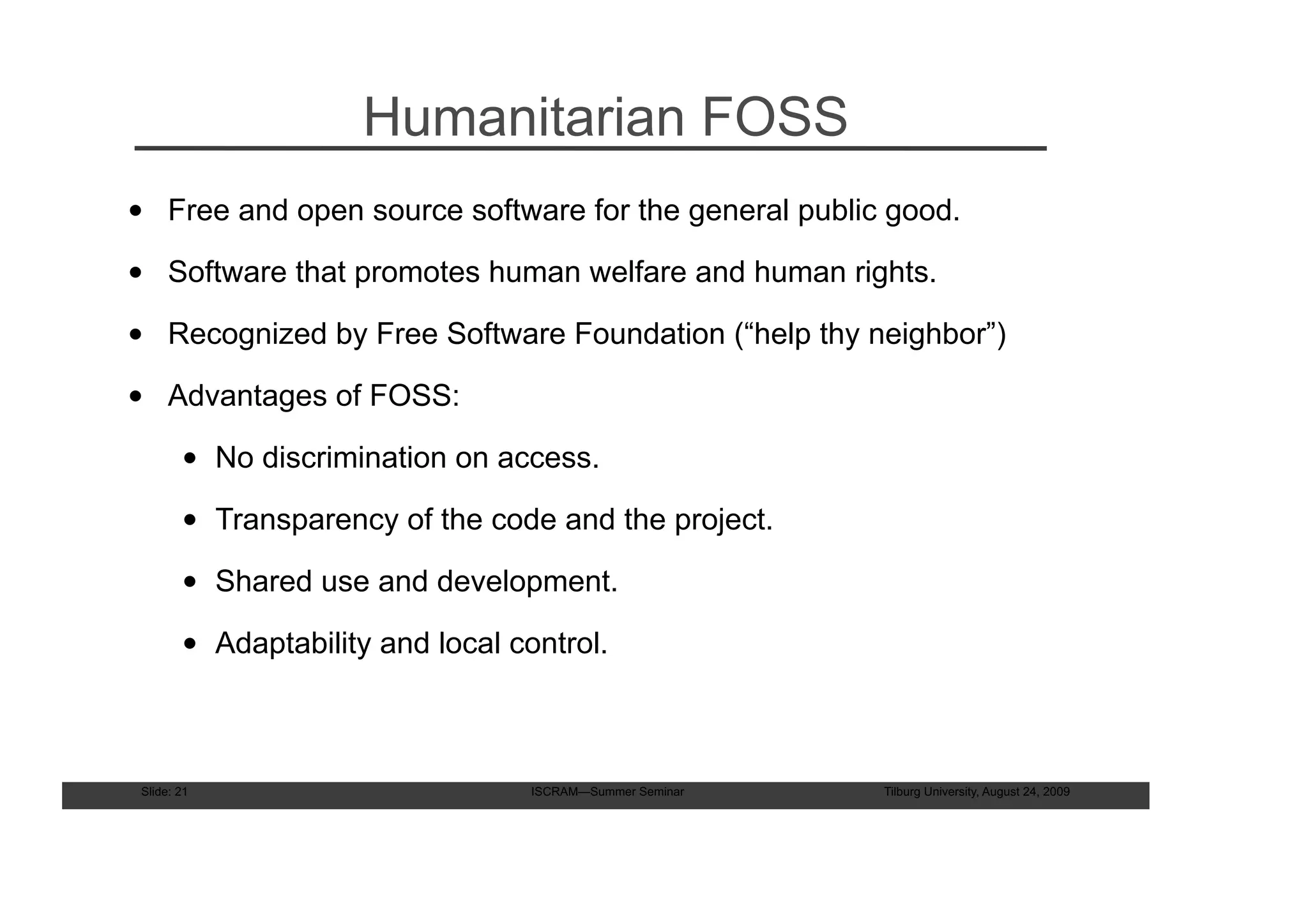 Humanitarian FOSS
• Free and open source software for the general public good.

• Software that promotes human welfare and human rights.

• Recognized by Free Software Foundation (“help thy neighbor”)

• Advantages of FOSS:

        • No discrimination on access.

        • Transparency of the code and the project.

        • Shared use and development.

        • Adaptability and local control.



 Slide: 21                         ISCRAM—Summer Seminar   Tilburg University, August 24, 2009
 