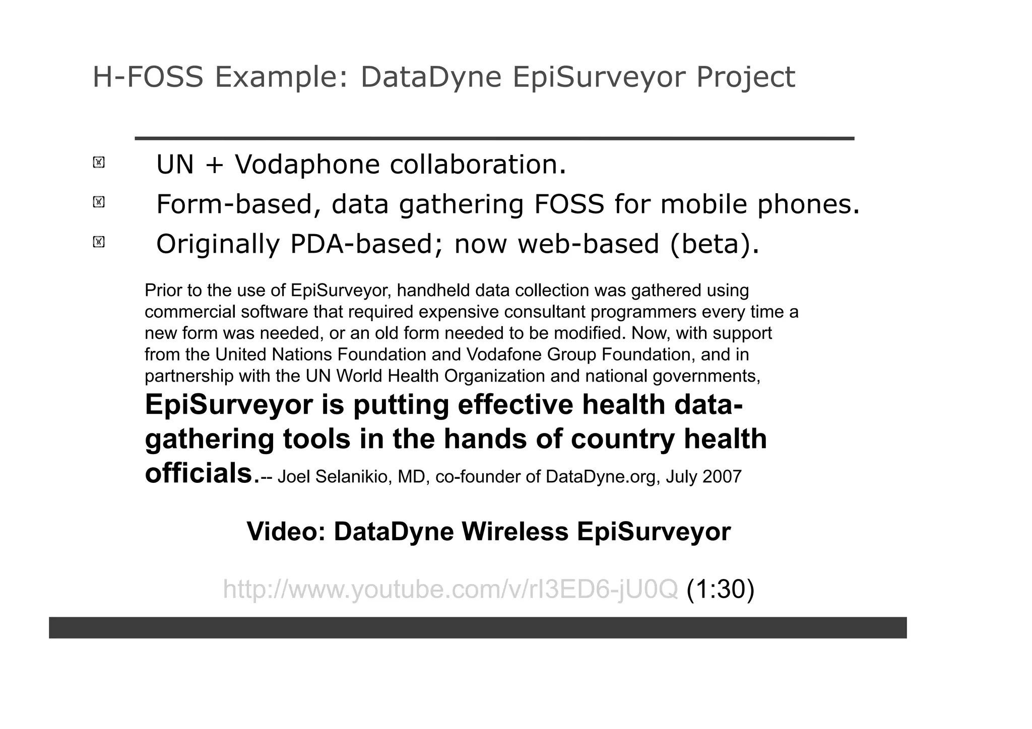 H-FOSS Example: DataDyne EpiSurveyor Project


    UN + Vodaphone collaboration.
    Form-based, data gathering FOSS for mobile phones.
    Originally PDA-based; now web-based (beta).
   Prior to the use of EpiSurveyor, handheld data collection was gathered using
   commercial software that required expensive consultant programmers every time a
   new form was needed, or an old form needed to be modified. Now, with support
   from the United Nations Foundation and Vodafone Group Foundation, and in
   partnership with the UN World Health Organization and national governments,
   EpiSurveyor is putting effective health data-
   gathering tools in the hands of country health
   officials.-- Joel Selanikio, MD, co-founder of DataDyne.org, July 2007

               Video: DataDyne Wireless EpiSurveyor

            http://www.youtube.com/v/rI3ED6-jU0Q (1:30)
 