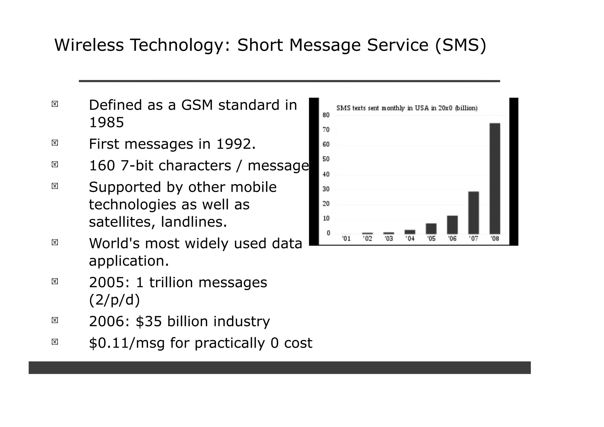 Wireless Technology: Short Message Service (SMS)


   Defined as a GSM standard in
   1985
   First messages in 1992.
   160 7-bit characters / message.
   Supported by other mobile
   technologies as well as
   satellites, landlines.
   World's most widely used data
   application.
   2005: 1 trillion messages
   (2/p/d)
   2006: $35 billion industry
   $0.11/msg for practically 0 cost
 