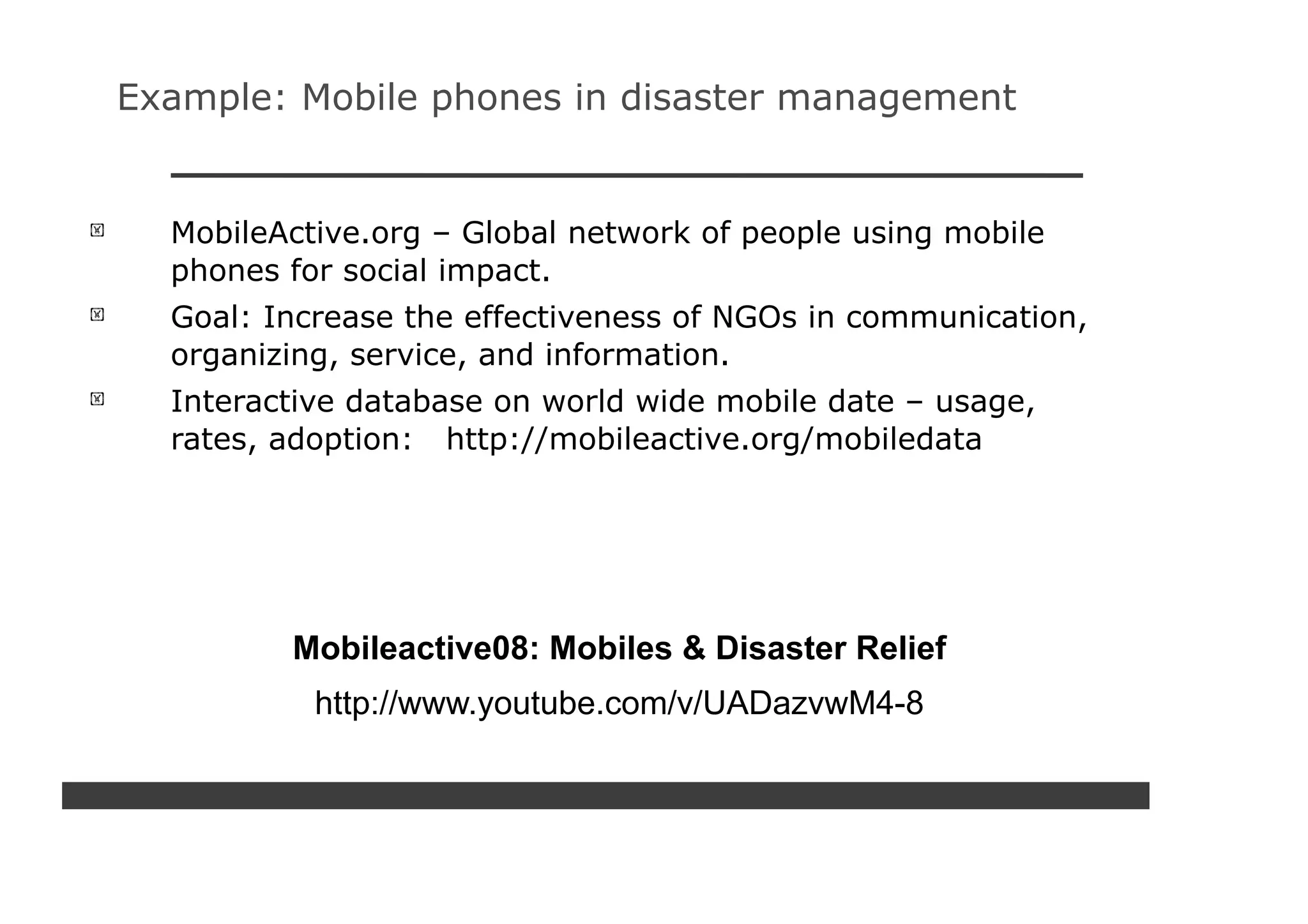Example: Mobile phones in disaster management


  MobileActive.org – Global network of people using mobile
  phones for social impact.
  Goal: Increase the effectiveness of NGOs in communication,
  organizing, service, and information.
  Interactive database on world wide mobile date – usage,
  rates, adoption: http://mobileactive.org/mobiledata




         Mobileactive08: Mobiles & Disaster Relief
           http://www.youtube.com/v/UADazvwM4-8
 