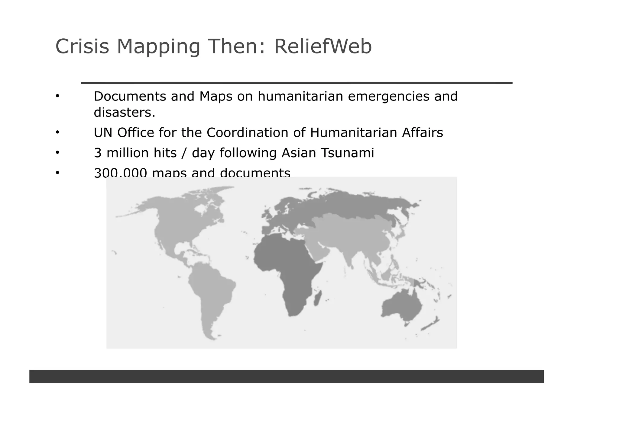 Crisis Mapping Then: ReliefWeb

•   Documents and Maps on humanitarian emergencies and
    disasters.
•   UN Office for the Coordination of Humanitarian Affairs
•   3 million hits / day following Asian Tsunami
•   300,000 maps and documents
 