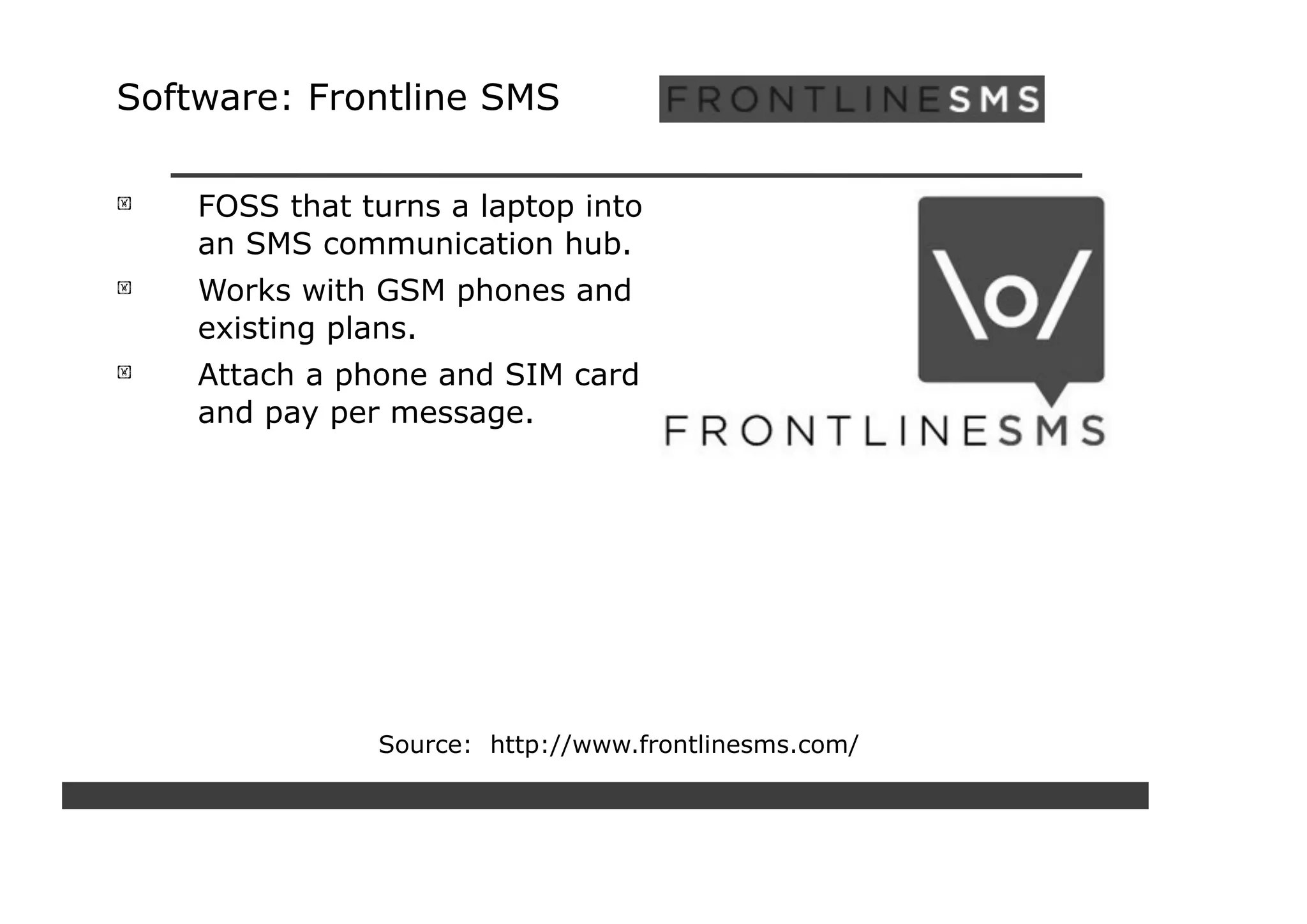 Software: Frontline SMS

    FOSS that turns a laptop into
    an SMS communication hub.
    Works with GSM phones and
    existing plans.
    Attach a phone and SIM card
    and pay per message.




               Source: http://www.frontlinesms.com/
 