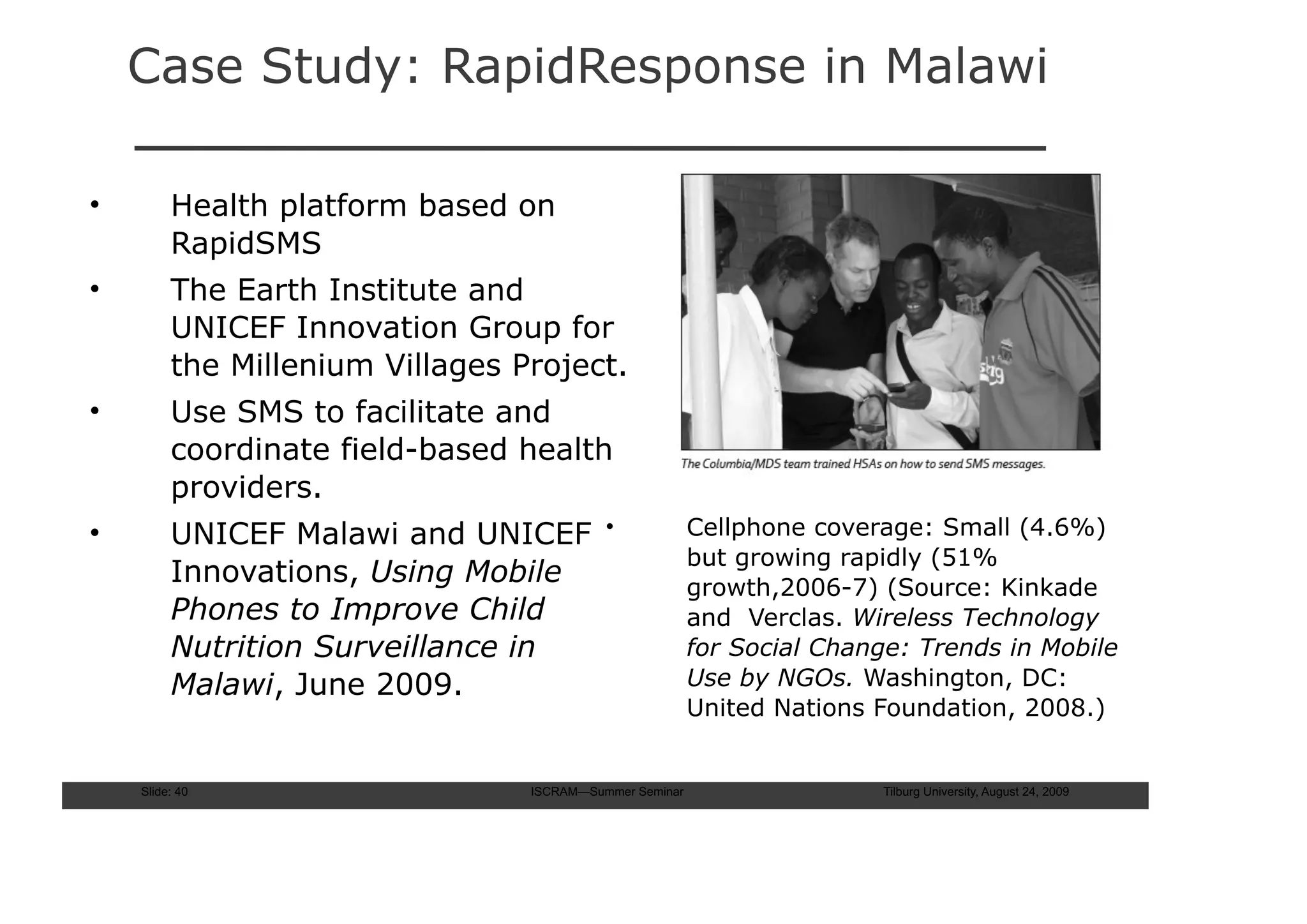 Case Study: RapidResponse in Malawi

•        Health platform based on
         RapidSMS
•        The Earth Institute and
         UNICEF Innovation Group for
         the Millenium Villages Project.
•        Use SMS to facilitate and
         coordinate field-based health
         providers.
•        UNICEF Malawi and UNICEF          •             Cellphone coverage: Small (4.6%)
                                                         but growing rapidly (51%
         Innovations, Using Mobile                       growth,2006-7) (Source: Kinkade
         Phones to Improve Child                         and Verclas. Wireless Technology
         Nutrition Surveillance in                       for Social Change: Trends in Mobile
         Malawi, June 2009.                              Use by NGOs. Washington, DC:
                                                         United Nations Foundation, 2008.)


    Slide: 40                    ISCRAM—Summer Seminar                  Tilburg University, August 24, 2009
 