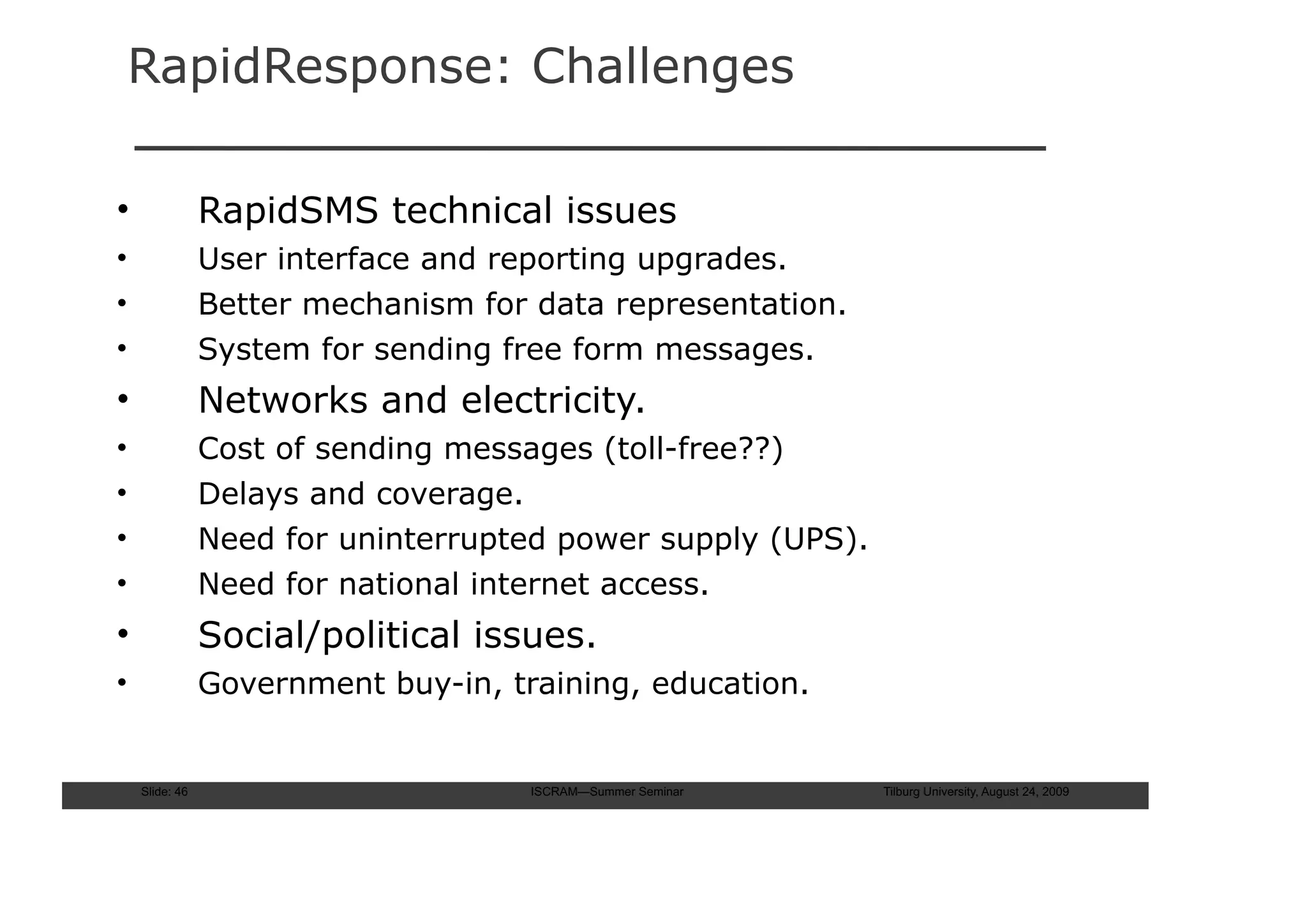RapidResponse: Challenges

•               RapidSMS technical issues
•               User interface and reporting upgrades.
•               Better mechanism for data representation.
•               System for sending free form messages.
•               Networks and electricity.
•               Cost of sending messages (toll-free??)
•               Delays and coverage.
•               Need for uninterrupted power supply (UPS).
•               Need for national internet access.
•               Social/political issues.
•               Government buy-in, training, education.


    Slide: 46                        ISCRAM—Summer Seminar   Tilburg University, August 24, 2009
 