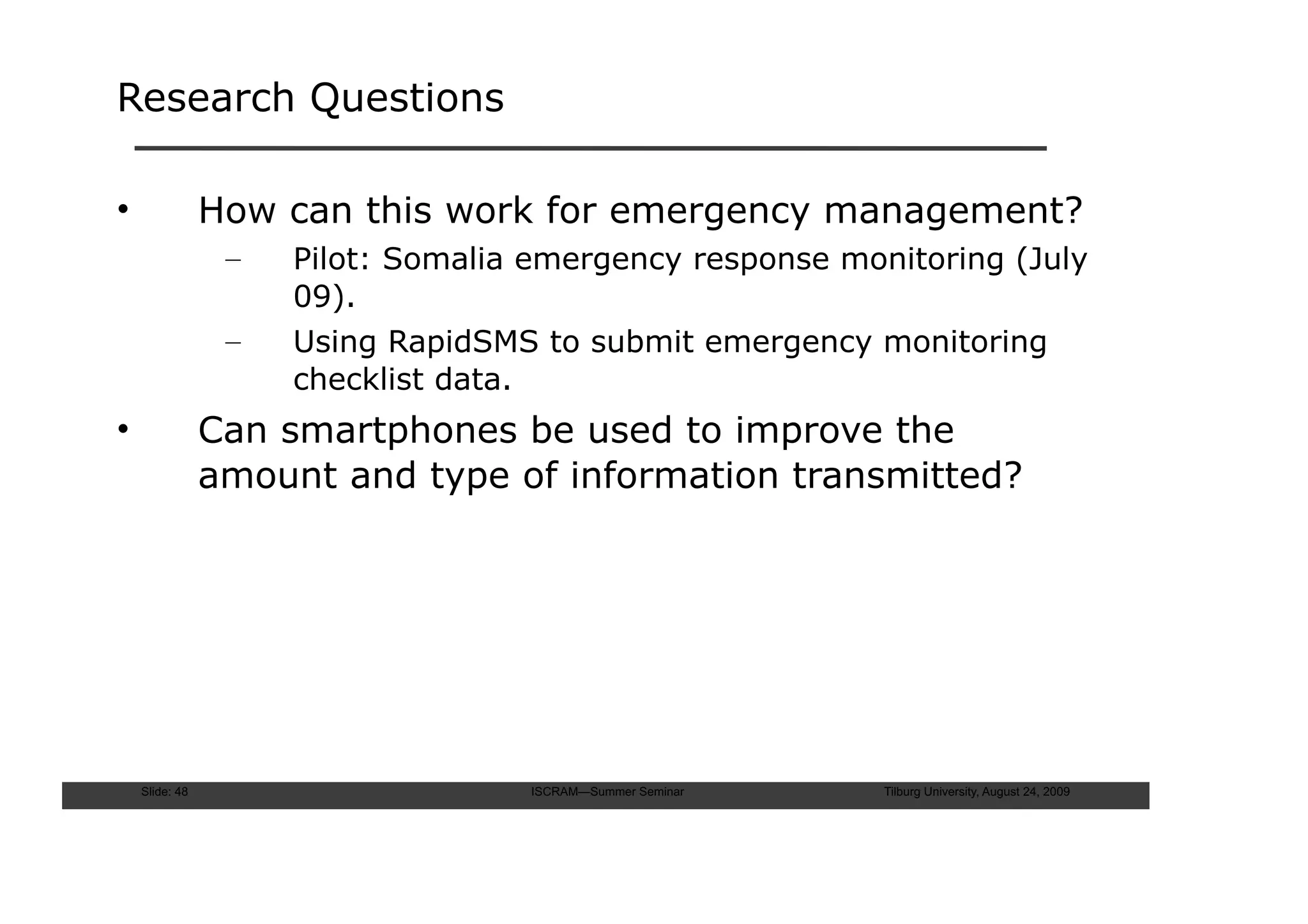 Research Questions

•               How can this work for emergency management?
                 –   Pilot: Somalia emergency response monitoring (July
                     09).
                 –   Using RapidSMS to submit emergency monitoring
                     checklist data.
•               Can smartphones be used to improve the
                amount and type of information transmitted?




    Slide: 48                      ISCRAM—Summer Seminar   Tilburg University, August 24, 2009
 