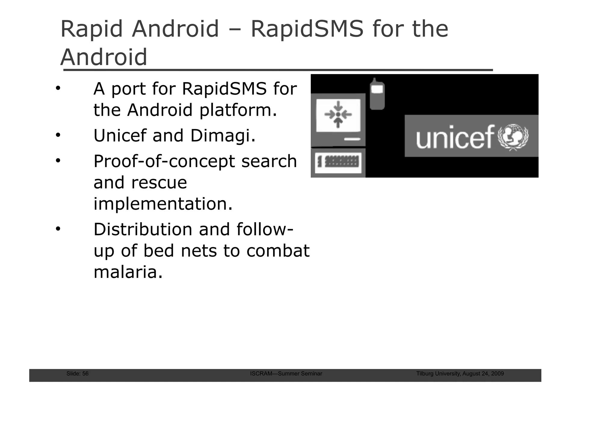 Rapid Android – RapidSMS for the
Android
•               A port for RapidSMS for
                the Android platform.
•               Unicef and Dimagi.
•               Proof-of-concept search
                and rescue
                implementation.
•               Distribution and follow-
                up of bed nets to combat
                malaria.




    Slide: 56                    ISCRAM—Summer Seminar   Tilburg University, August 24, 2009
 