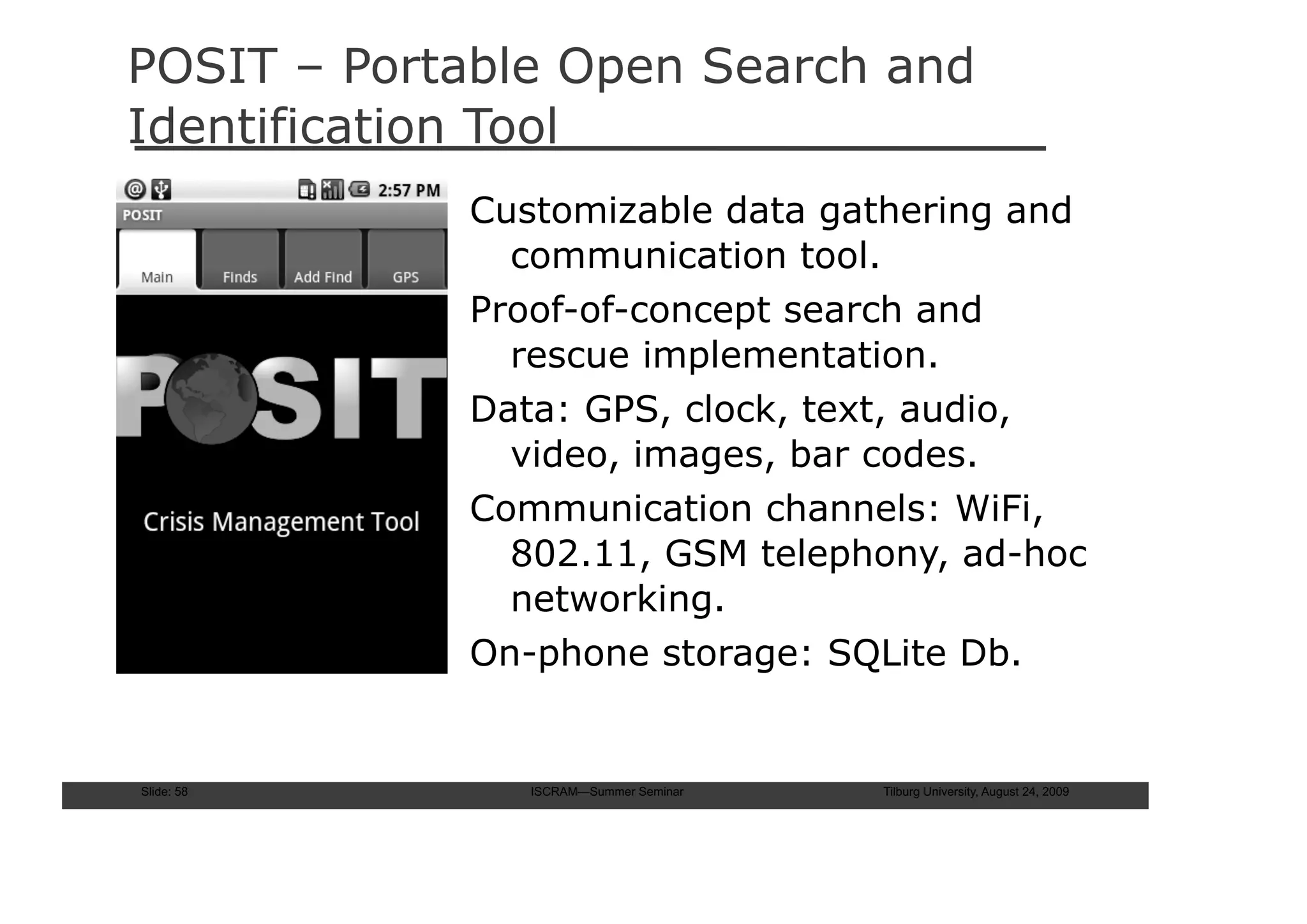 POSIT – Portable Open Search and
Identification Tool
            Customizable data gathering and
              communication tool.
            Proof-of-concept search and
              rescue implementation.
            Data: GPS, clock, text, audio,
              video, images, bar codes.
            Communication channels: WiFi,
              802.11, GSM telephony, ad-hoc
              networking.
            On-phone storage: SQLite Db.


Slide: 58      ISCRAM—Summer Seminar   Tilburg University, August 24, 2009
 