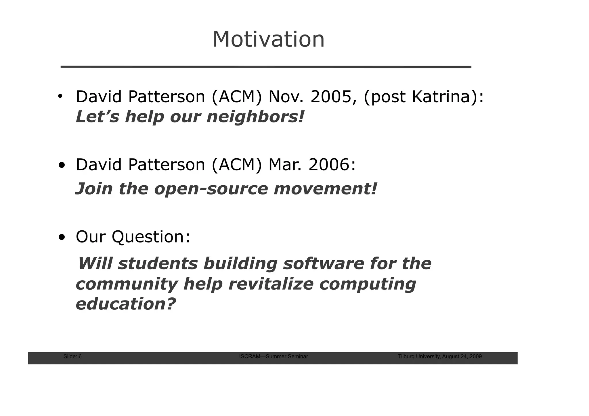 Motivation

• David Patterson (ACM) Nov. 2005, (post Katrina):
  Let’s help our neighbors!

• David Patterson (ACM) Mar. 2006:
  Join the open-source movement!

• Our Question:
     Will students building software for the
     community help revitalize computing
     education?

Slide: 6              ISCRAM—Summer Seminar   Tilburg University, August 24, 2009
 