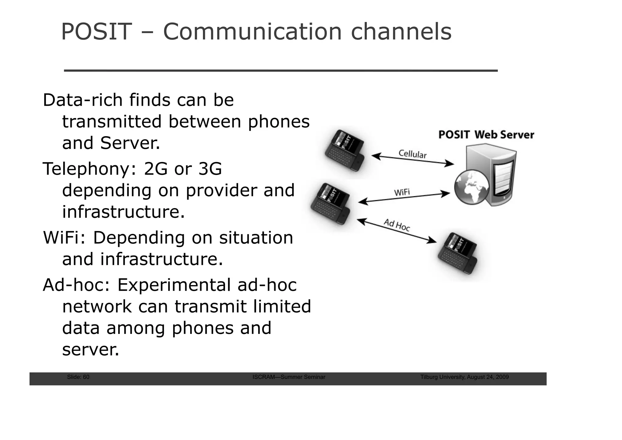 POSIT – Communication channels

Data-rich finds can be
  transmitted between phones
  and Server.
Telephony: 2G or 3G
  depending on provider and
  infrastructure.
WiFi: Depending on situation
  and infrastructure.
Ad-hoc: Experimental ad-hoc
  network can transmit limited
  data among phones and
  server.
  Slide: 60            ISCRAM—Summer Seminar   Tilburg University, August 24, 2009
 
