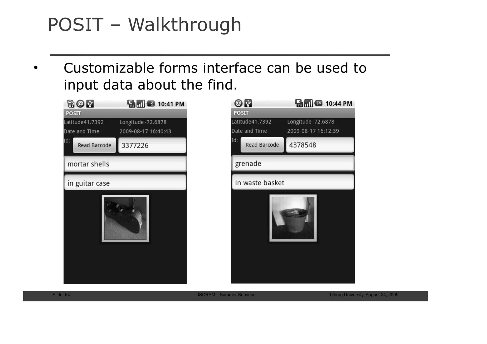 POSIT – Walkthrough

•        Customizable forms interface can be used to
         input data about the find.




    Slide: 64               ISCRAM—Summer Seminar   Tilburg University, August 24, 2009
 