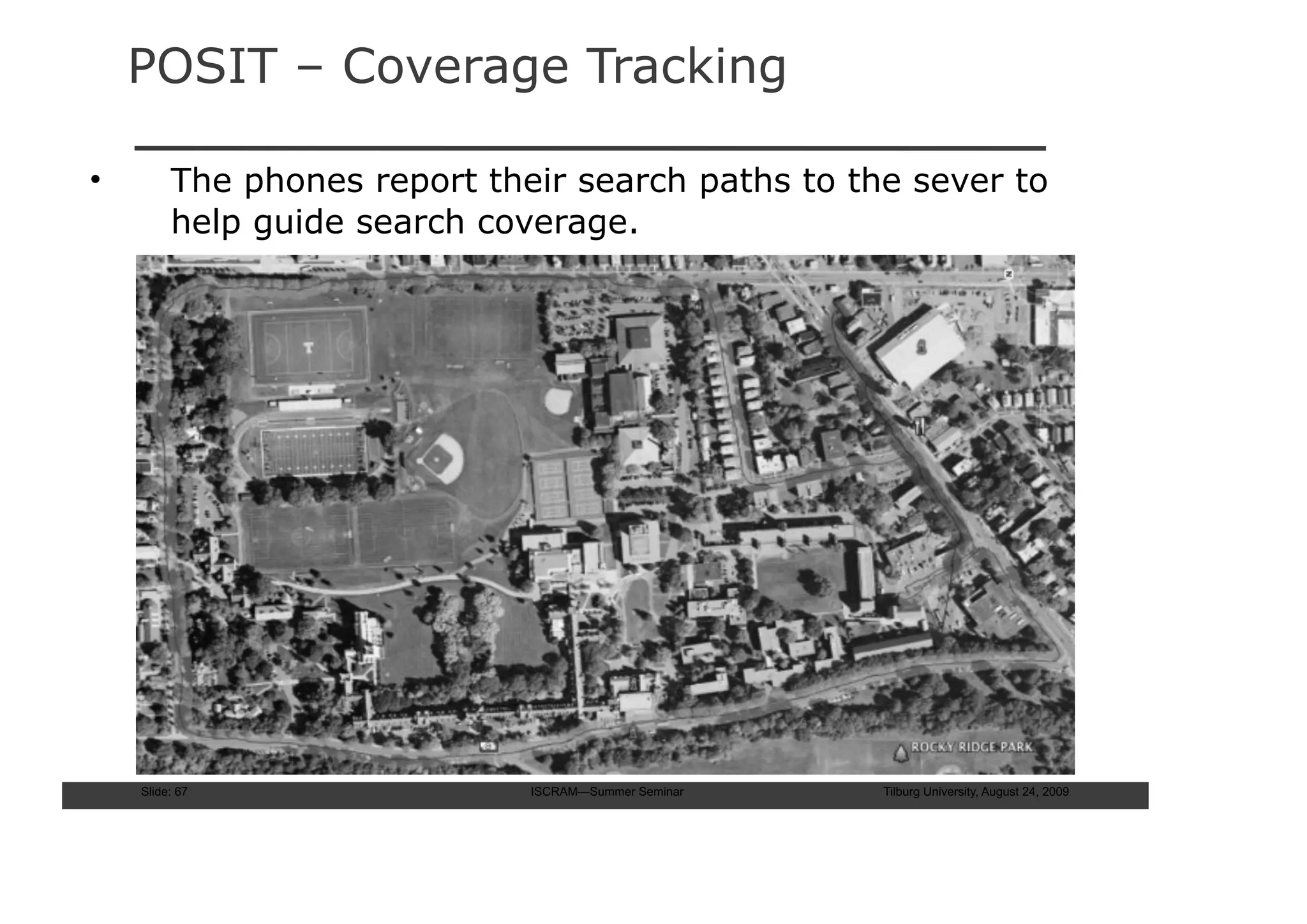 POSIT – Coverage Tracking

•        The phones report their search paths to the sever to
         help guide search coverage.




    Slide: 67                 ISCRAM—Summer Seminar   Tilburg University, August 24, 2009
 