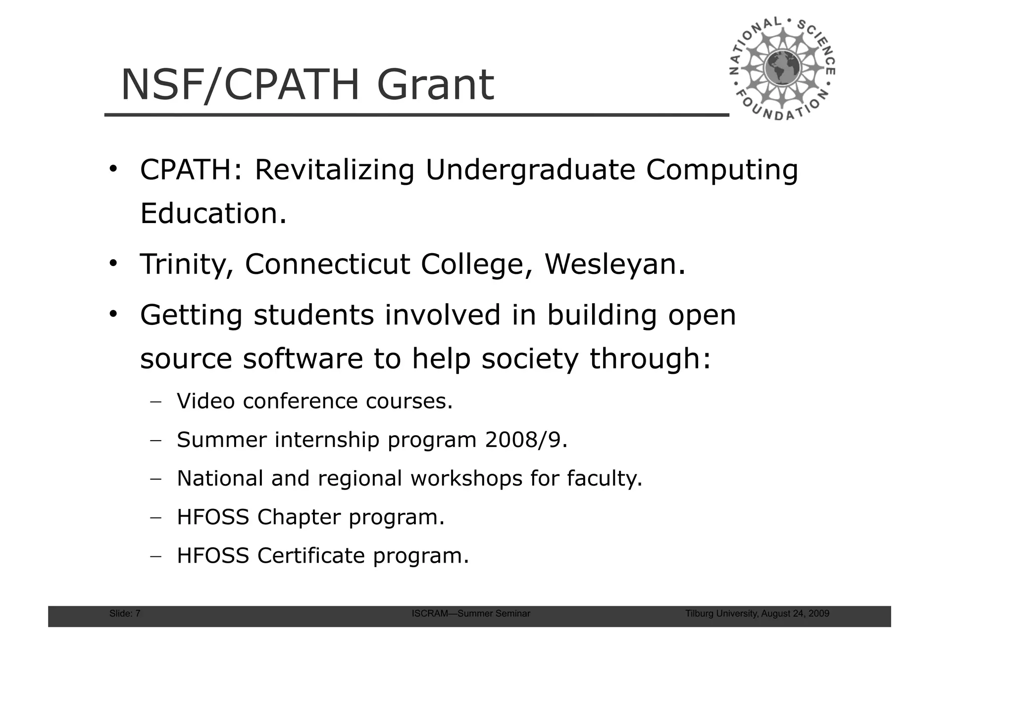 NSF/CPATH Grant
• CPATH: Revitalizing Undergraduate Computing
       Education.
• Trinity, Connecticut College, Wesleyan.
• Getting students involved in building open
       source software to help society through:
           – Video conference courses.
           – Summer internship program 2008/9.
           – National and regional workshops for faculty.
           – HFOSS Chapter program.
           – HFOSS Certificate program.

Slide: 7                           ISCRAM—Summer Seminar    Tilburg University, August 24, 2009
 