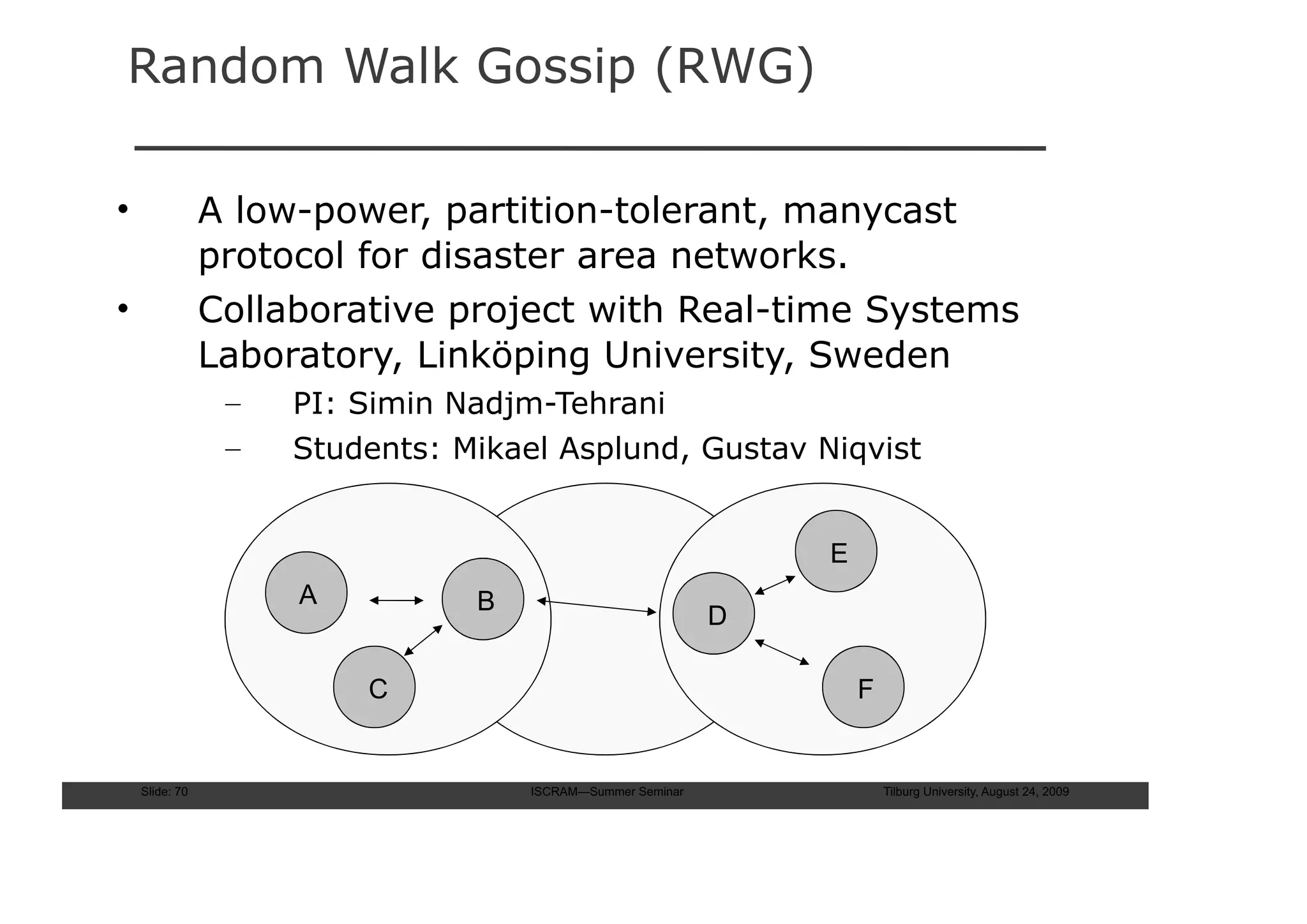 Random Walk Gossip (RWG)

•               A low-power, partition-tolerant, manycast
                protocol for disaster area networks.
•               Collaborative project with Real-time Systems
                Laboratory, Linköping University, Sweden
                 –   PI: Simin Nadjm-Tehrani
                 –   Students: Mikael Asplund, Gustav Niqvist


                                                                E
                     A          B
                                                            D

                         C                                          F


    Slide: 70                       ISCRAM—Summer Seminar               Tilburg University, August 24, 2009
 