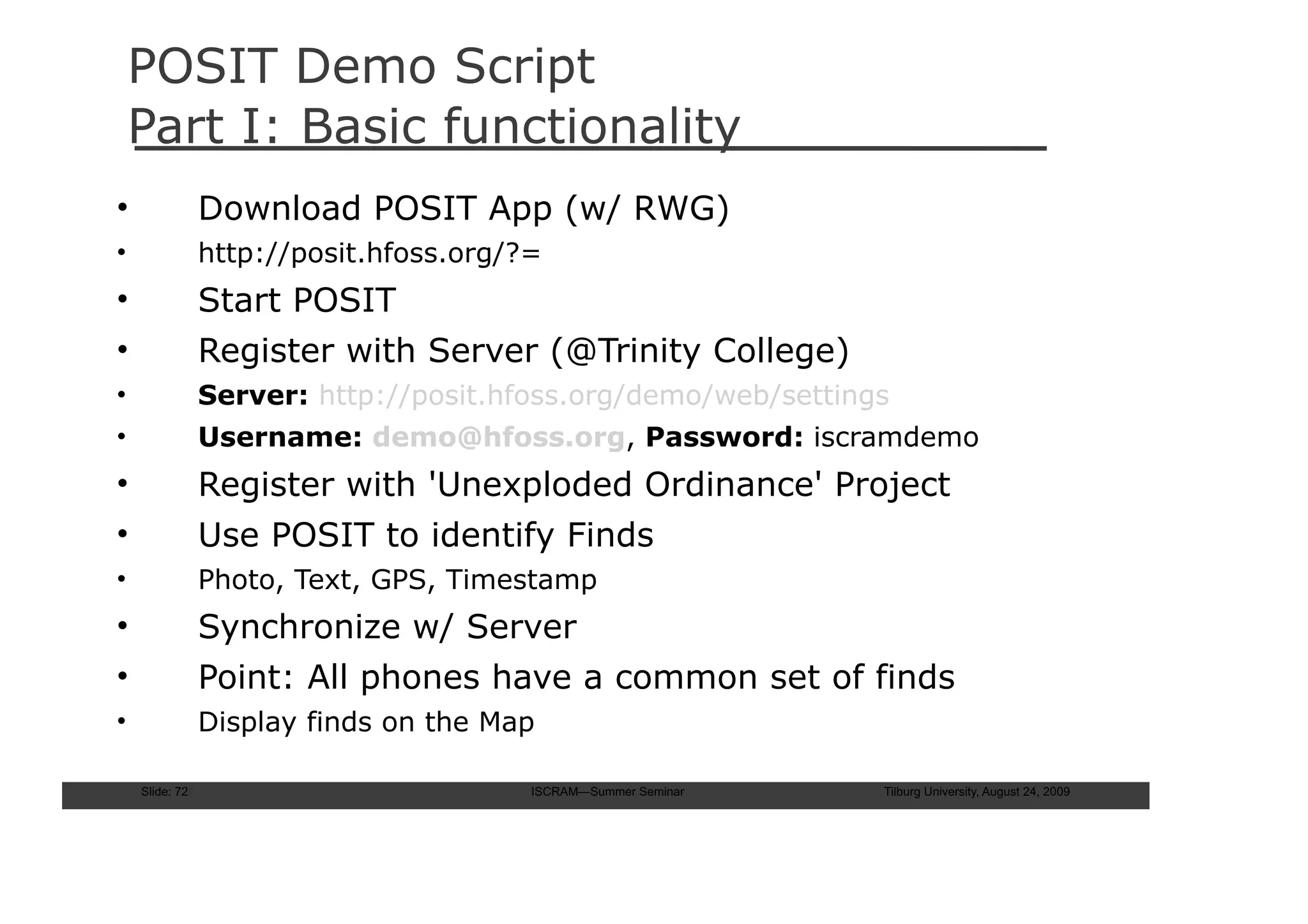 POSIT Demo Script
    Part I: Basic functionality
•               Download POSIT App (w/ RWG)
•               http://posit.hfoss.org/?=
•               Start POSIT
•               Register with Server (@Trinity College)
•               Server: http://posit.hfoss.org/demo/web/settings
•               Username: demo@hfoss.org, Password: iscramdemo
•               Register with 'Unexploded Ordinance' Project
•               Use POSIT to identify Finds
•               Photo, Text, GPS, Timestamp
•               Synchronize w/ Server
•               Point: All phones have a common set of finds
•               Display finds on the Map

    Slide: 72                           ISCRAM—Summer Seminar   Tilburg University, August 24, 2009
 