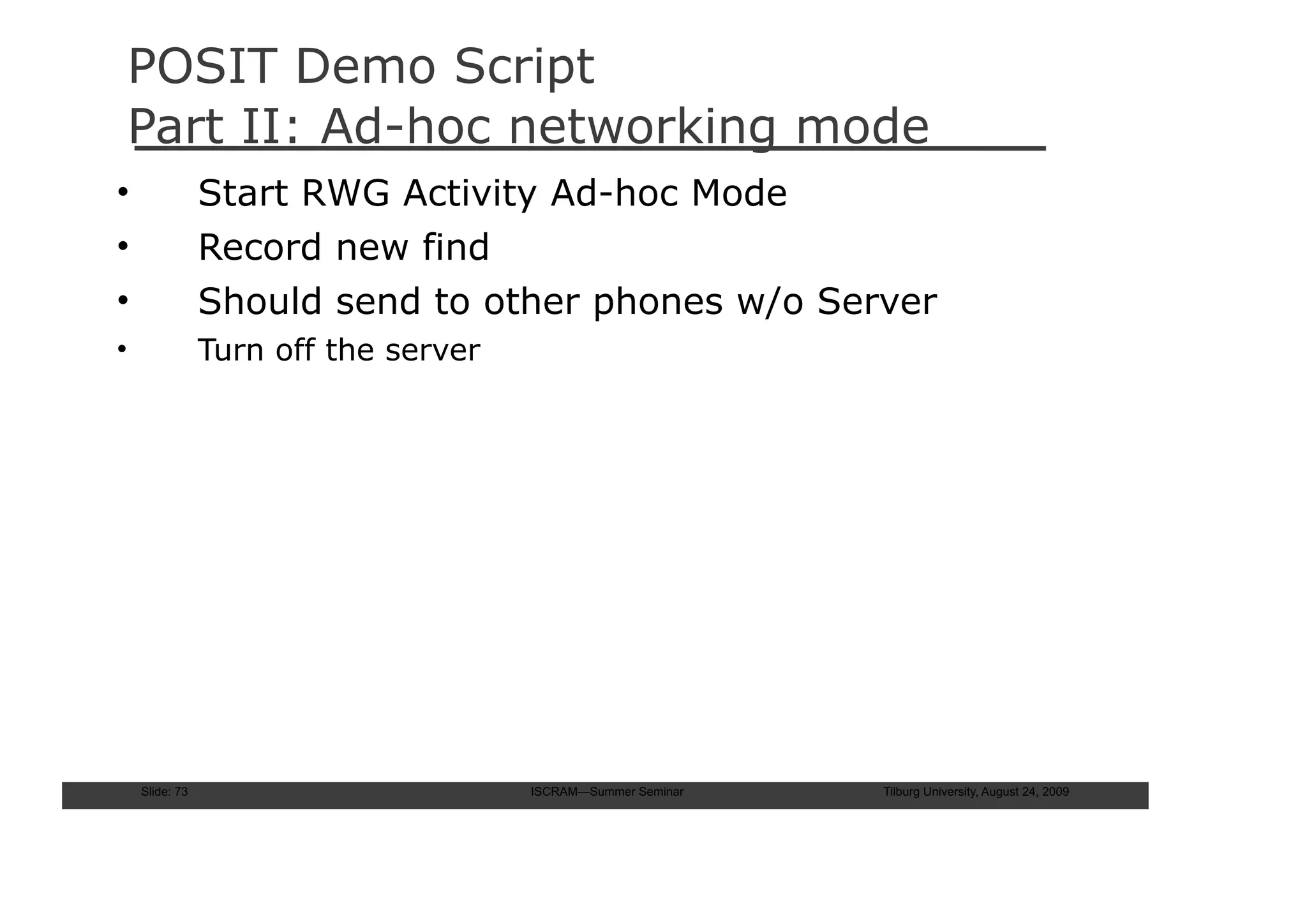 POSIT Demo Script
Part II: Ad-hoc networking mode
•               Start RWG Activity Ad-hoc Mode
•               Record new find
•               Should send to other phones w/o Server
•               Turn off the server




    Slide: 73                         ISCRAM—Summer Seminar   Tilburg University, August 24, 2009
 