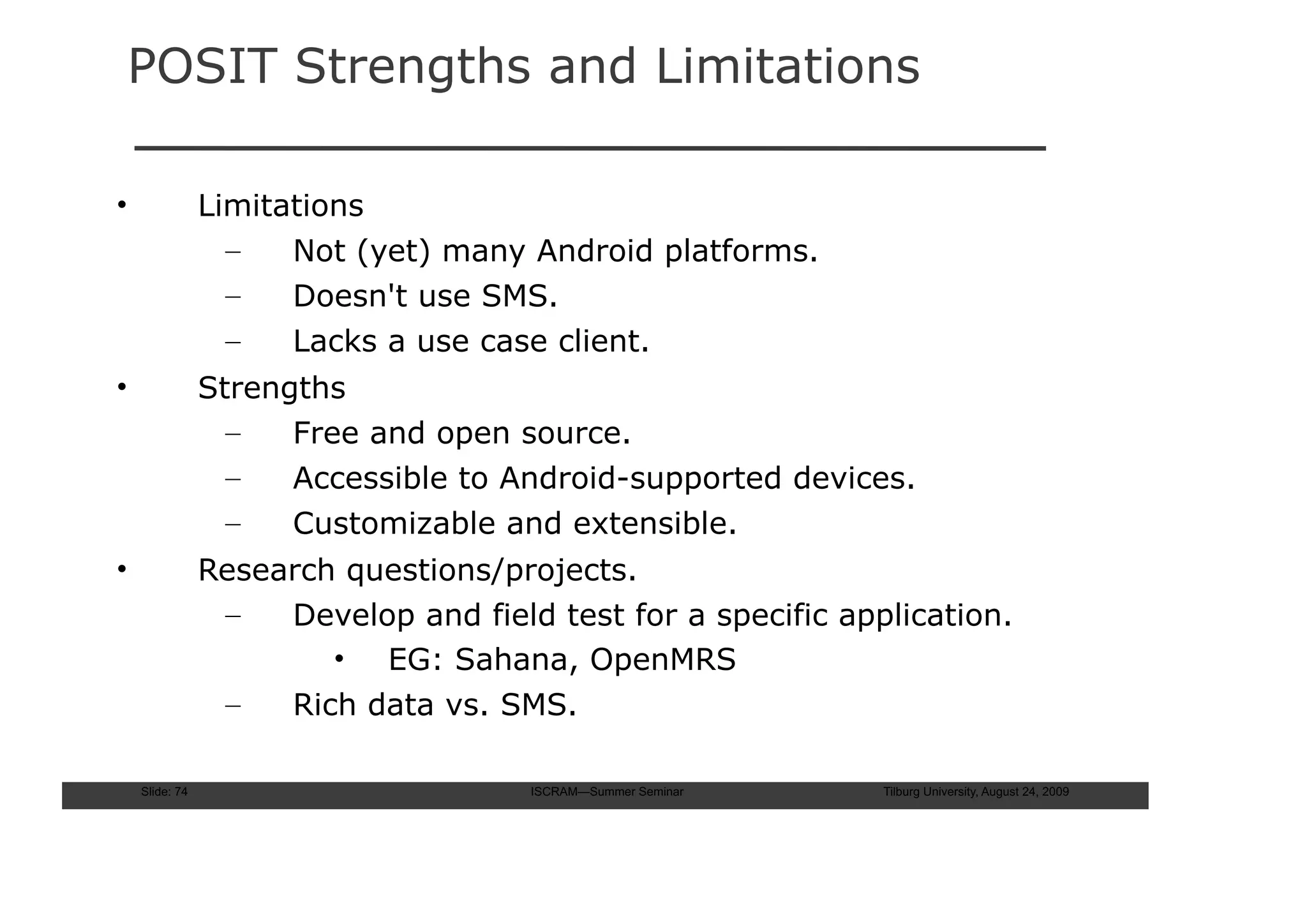 POSIT Strengths and Limitations

•               Limitations
                  –   Not (yet) many Android platforms.
                  –   Doesn't use SMS.
                  –   Lacks a use case client.
•               Strengths
                  –   Free and open source.
                  –   Accessible to Android-supported devices.
                  –   Customizable and extensible.
•               Research questions/projects.
                 –   Develop and field test for a specific application.
                        • EG: Sahana, OpenMRS
                 –   Rich data vs. SMS.

    Slide: 74                         ISCRAM—Summer Seminar   Tilburg University, August 24, 2009
 