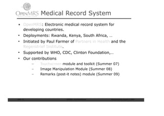 Medical Record System
• OpenMRS: Electronic medical record system for
  developing countries.
• Deployments: Rwanda, Kenya, South Africa, …
• Initiated by Paul Farmer of Partners in Health and the
  Regenstrief Institute.
• Supported by WHO, CDC, Clinton Foundation,…
• Our contributions
            –   Touchscreen module and toolkit (Summer 07)
            –   Image Manipulation Module (Summer 08)
            –   Remarks (post-it notes) module (Summer 09)




Slide: 10                    ISCRAM—Summer Seminar   Tilburg University, August 24, 2009
 