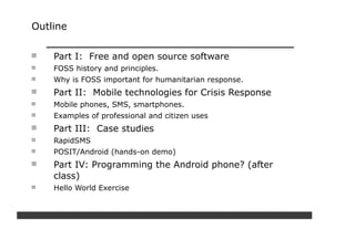 Outline


    Part I: Free and open source software
    FOSS history and principles.
    Why is FOSS important for humanitarian response.
    Part II: Mobile technologies for Crisis Response
    Mobile phones, SMS, smartphones.
    Examples of professional and citizen uses
    Part III: Case studies
    RapidSMS
    POSIT/Android (hands-on demo)
    Part IV: Programming the Android phone? (after
    class)
    Hello World Exercise
 