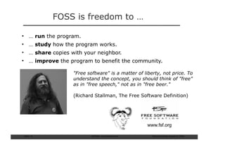 FOSS is freedom to …

• … run the program.
• … study how the program works.
• … share copies with your neighbor.
• … improve the program to benefit the community.

                  "Free software" is a matter of liberty, not price. To
                  understand the concept, you should think of "free"
                  as in "free speech," not as in "free beer."

                  (Richard Stallman, The Free Software Definition)




                                                  www.fsf.org

Slide: 14                 ISCRAM—Summer Seminar     Tilburg University, August 24, 2009
 