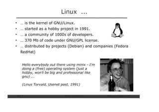 Linux ...
• … is the kernel of GNU/Linux.
• … started as a hobby project in 1991.
• … a community of 1000s of developers.
• … 370 Mb of code under GNU/GPL license.
• … distributed by projects (Debian) and companies (Fedora
     RedHat)


       Hello everybody out there using minix - I'm
       doing a (free) operating system (just a
       hobby, won't be big and professional like
       gnu) ...

       (Linus Torvald, Usenet post, 1991)


Slide: 15                       ISCRAM—Summer Seminar   Tilburg University, August 24, 2009
 
