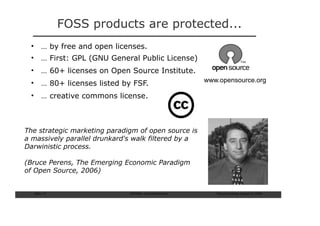 FOSS products are protected...
 • … by free and open licenses.
 • … First: GPL (GNU General Public License)
 • … 60+ licenses on Open Source Institute.
 • … 80+ licenses listed by FSF.                      www.opensource.org

 • … creative commons license.



The strategic marketing paradigm of open source is
a massively parallel drunkard's walk filtered by a
Darwinistic process.

(Bruce Perens, The Emerging Economic Paradigm
of Open Source, 2006)


  Slide: 17                   ISCRAM—Summer Seminar      Tilburg University, August 24, 2009
 