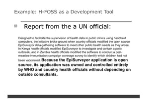 Example: H-FOSS as a Development Tool


     Report from the a UN official:
 Designed to facilitate the supervision of health data in public clinics using handheld
 computers, the initiative broke ground when country officials modified the open source
 EpiSurveyor data-gathering software to meet other public health needs as they arose.
 In Kenya health officials modified EpiSurveyor to investigate and contain a polio
 outbreak, and in Zambia health officials modified the software to conduct a post-
 measles-immunization campaign coverage survey to identify which children had not
 been vaccinated. Because
                       the EpiSurveyor application is open
 source, its application was owned and controlled entirely
 by WHO and country health officials without depending on
 outside consultants.
 
