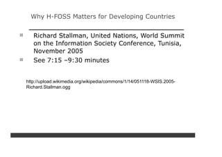 Why H-FOSS Matters for Developing Countries


   Richard Stallman, United Nations, World Summit
   on the Information Society Conference, Tunisia,
   November 2005
   See 7:15 –9:30 minutes


http://upload.wikimedia.org/wikipedia/commons/1/14/051118-WSIS.2005-
Richard.Stallman.ogg
 