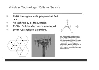 Wireless Technology: Cellular Service


  1946: Hexagonal cells proposed at Bell
  labs.
  No technology or frequencies.
  1960s: Cellular electronics developed.
  1970: Cell handoff algorithm.
 