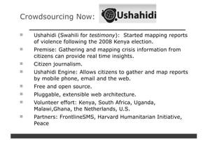 Crowdsourcing Now:

   Ushahidi (Swahili for testimony): Started mapping reports
   of violence following the 2008 Kenya election.
   Premise: Gathering and mapping crisis information from
   citizens can provide real time insights.
   Citizen journalism.
   Ushahidi Engine: Allows citizens to gather and map reports
   by mobile phone, email and the web.
   Free and open source.
   Pluggable, extensible web architecture.
   Volunteer effort: Kenya, South Africa, Uganda,
   Malawi,Ghana, the Netherlands, U.S.
   Partners: FrontlineSMS, Harvard Humanitarian Initiative,
   Peace
 