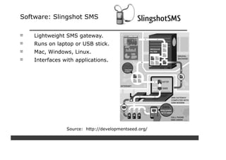 Software: Slingshot SMS

    Lightweight SMS gateway.
    Runs on laptop or USB stick.
    Mac, Windows, Linux.
    Interfaces with applications.




                Source: http://developmentseed.org/
 
