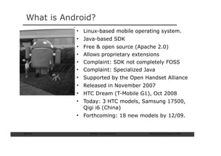 What is Android?
             • Linux-based mobile operating system.
             • Java-based SDK
             •   Free & open source (Apache 2.0)
             •   Allows proprietary extensions
             •   Complaint: SDK not completely FOSS
             •   Complaint: Specialized Java
             • Supported by the Open Handset Alliance
             • Released in November 2007
             • HTC Dream (T-Mobile G1), Oct 2008
             • Today: 3 HTC models, Samsung 17500,
               Qigi i6 (China)
             • Forthcoming: 18 new models by 12/09.


Slide: 50          ISCRAM—Summer Seminar   Tilburg University, August 24, 2009
 