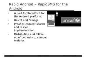 Rapid Android – RapidSMS for the
Android
•               A port for RapidSMS for
                the Android platform.
•               Unicef and Dimagi.
•               Proof-of-concept search
                and rescue
                implementation.
•               Distribution and follow-
                up of bed nets to combat
                malaria.




    Slide: 56                    ISCRAM—Summer Seminar   Tilburg University, August 24, 2009
 