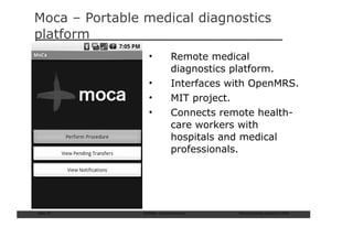 Moca – Portable medical diagnostics
platform
                  •          Remote medical
                             diagnostics platform.
                  •          Interfaces with OpenMRS.
                  •          MIT project.
                  •          Connects remote health-
                             care workers with
                             hospitals and medical
                             professionals.




Slide: 57       ISCRAM—Summer Seminar    Tilburg University, August 24, 2009
 