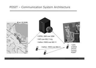POSIT – Communication System Architecture




                  • GPRS, SMS over GSM
                  • WiFi over 802.11 b/g
                  • AdHoc / RWG over 802.11
                                                                    • GPS
                        • AdHoc - RWG over 802.11                   enabled
                                                                    phones
                                                                    running
                                                                    POSIT


Slide: 59           ISCRAM—Summer Seminar           Tilburg University, August 24, 2009
 