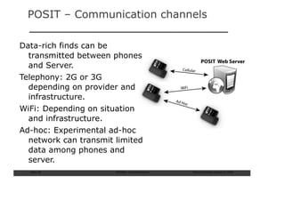 POSIT – Communication channels

Data-rich finds can be
  transmitted between phones
  and Server.
Telephony: 2G or 3G
  depending on provider and
  infrastructure.
WiFi: Depending on situation
  and infrastructure.
Ad-hoc: Experimental ad-hoc
  network can transmit limited
  data among phones and
  server.
  Slide: 60            ISCRAM—Summer Seminar   Tilburg University, August 24, 2009
 