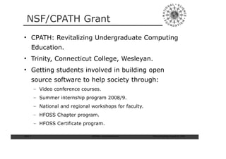 NSF/CPATH Grant
• CPATH: Revitalizing Undergraduate Computing
       Education.
• Trinity, Connecticut College, Wesleyan.
• Getting students involved in building open
       source software to help society through:
           – Video conference courses.
           – Summer internship program 2008/9.
           – National and regional workshops for faculty.
           – HFOSS Chapter program.
           – HFOSS Certificate program.

Slide: 7                           ISCRAM—Summer Seminar    Tilburg University, August 24, 2009
 