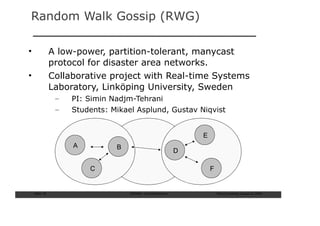 Random Walk Gossip (RWG)

•               A low-power, partition-tolerant, manycast
                protocol for disaster area networks.
•               Collaborative project with Real-time Systems
                Laboratory, Linköping University, Sweden
                 –   PI: Simin Nadjm-Tehrani
                 –   Students: Mikael Asplund, Gustav Niqvist


                                                                E
                     A          B
                                                            D

                         C                                          F


    Slide: 70                       ISCRAM—Summer Seminar               Tilburg University, August 24, 2009
 