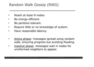 Random Walk Gossip (RWG)

•               Reach at least N nodes.
•               Be energy-efficient.
•               Be partition tolerant.
•               Require little or no knowledge of system.
•               Have reasonable latency.

•               Active phase: messages spread using random
                walk, ensuring progress but avoiding flooding.
•               Inactive phase: messages wait in nodes for
                uninformed neighbors to appear.

    Slide: 71                     ISCRAM—Summer Seminar   Tilburg University, August 24, 2009
 