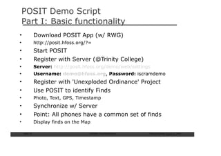 POSIT Demo Script
    Part I: Basic functionality
•               Download POSIT App (w/ RWG)
•               http://posit.hfoss.org/?=
•               Start POSIT
•               Register with Server (@Trinity College)
•               Server: http://posit.hfoss.org/demo/web/settings
•               Username: demo@hfoss.org, Password: iscramdemo
•               Register with 'Unexploded Ordinance' Project
•               Use POSIT to identify Finds
•               Photo, Text, GPS, Timestamp
•               Synchronize w/ Server
•               Point: All phones have a common set of finds
•               Display finds on the Map

    Slide: 72                           ISCRAM—Summer Seminar   Tilburg University, August 24, 2009
 