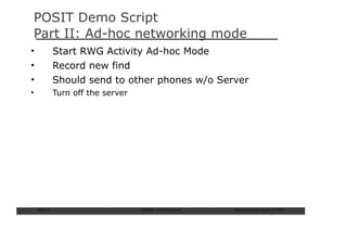 POSIT Demo Script
Part II: Ad-hoc networking mode
•               Start RWG Activity Ad-hoc Mode
•               Record new find
•               Should send to other phones w/o Server
•               Turn off the server




    Slide: 73                         ISCRAM—Summer Seminar   Tilburg University, August 24, 2009
 