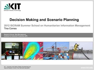 Decision Making and Scenario Planning
2012 ISCRAM Summer School on Humanitarian Information Management
Tina Comes

Research Group: Risk Management
Institute for Industrial Production (IIP)




KIT – University of the State of Baden-Wuerttemberg and
National Research Center of the Helmholtz Association     www.kit.edu
 