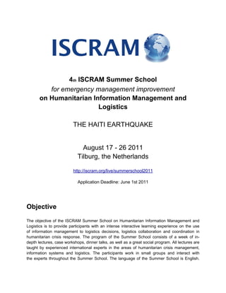 4th ISCRAM Summer School
          for emergency management improvement
       on Humanitarian Information Management and
                         Logistics

                          THE HAITI EARTHQUAKE


                              August 17 - 26 2011
                            Tilburg, the Netherlands

                          http://iscram.org/live/summerschool2011

                            Application Deadline: June 1st 2011




Objective
The objective of the ISCRAM Summer School on Humanitarian Information Management and
Logistics is to provide participants with an intense interactive learning experience on the use
of information management to logistics decisions, logistics collaboration and coordination in
humanitarian crisis response. The program of the Summer School consists of a week of in-
depth lectures, case workshops, dinner talks, as well as a great social program. All lectures are
taught by experienced international experts in the areas of humanitarian crisis management,
information systems and logistics. The participants work in small groups and interact with
the experts throughout the Summer School. The language of the Summer School is English.
 