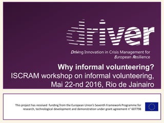 This project has received funding from the European Union’s Seventh Framework Programme for
research, technological development and demonstration under grant agreement n° 607798
Driving Innovation in Crisis Management for
European Resilience
Why informal volunteering?
ISCRAM workshop on informal volunteering,
Mai 22-nd 2016, Rio de Jainairo
 