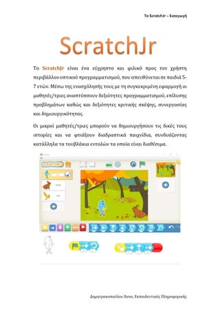 Το ScratchJr – Εισαγωγή
Δημητρακοπούλου Άννα, Εκπαιδευτικός Πληροφορικής
Το ScratchJr είναι ένα εύχρηστο και φιλικό προς τον χρήστη
περιβάλλον οπτικού προγραμματισμού, που απευθύνεται σε παιδιά 5-
7 ετών. Μέσω της ενασχόλησής τους με τη συγκεκριμένη εφαρμογή οι
μαθητές/τριες αναπτύσσουν δεξιότητες προγραμματισμού, επίλυσης
προβλημάτων καθώς και δεξιότητες κριτικής σκέψης, συνεργασίας
και δημιουργικότητας.
Οι μικροί μαθητές/τριες μπορούν να δημιουργήσουν τις δικές τους
ιστορίες και να φτιάξουν διαδραστικά παιχνίδια, συνδυάζοντας
κατάλληλα τα τουβλάκια εντολών τα οποία είναι διαθέσιμα.
 