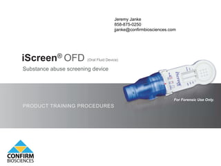 ©Alere. All rights reserved. Proprietary & confidential. | 1
Substance abuse screening device
iScreen® OFD (Oral Fluid Device)
Date XXXX
PRODUCT TRAINING PROCEDURES
For Forensic Use Only.
Jeremy Janke
858-875-0250
jjanke@confirmbiosciences.com
 