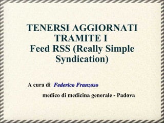TENERSI AGGIORNATI TRAMITE I  Feed RSS (Really Simple Syndication) A cura di  Federico Franzoso medico di medicina generale - Padova 