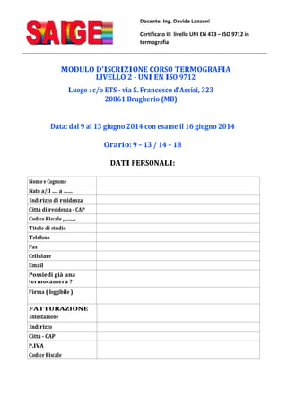 Docente: Ing. Davide Lanzoni
Certificato III livello UNI EN 473 – ISO 9712 in
termografia
MODULO D'ISCRIZIONE CORSO TERMOGRAFIA
LIVELLO 2 - UNI EN ISO 9712
Luogo : c/o ETS - via S. Francesco d’Assisi, 323
20861 Brugherio (MB)
Data: dal 9 al 13 giugno 2014 con esame il 16 giugno 2014
Orario: 9 – 13 / 14 – 18
DATI PERSONALI:
Nome e Cognome
Nato a/il …. a ……
Indirizzo di residenza
Città di residenza - CAP
Codice Fiscale personale
Titolo di studio
Telefono
Fax
Cellulare
Email
Possiedi già una
termocamera ?
Firma ( leggibile )
FATTURAZIONE
Intestazione
Indirizzo
Città - CAP
P.IVA
Codice Fiscale
 